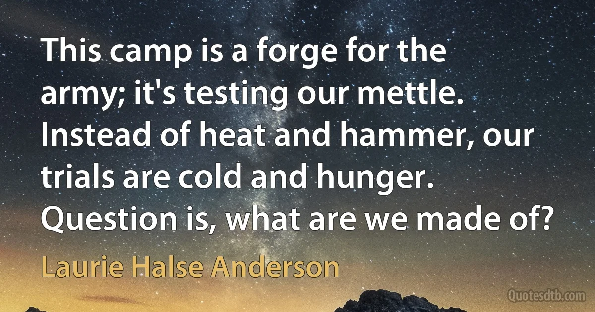 This camp is a forge for the army; it's testing our mettle. Instead of heat and hammer, our trials are cold and hunger. Question is, what are we made of? (Laurie Halse Anderson)