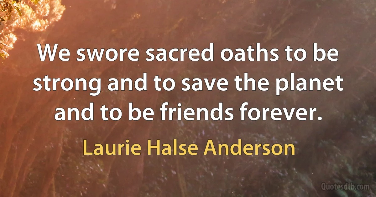 We swore sacred oaths to be strong and to save the planet and to be friends forever. (Laurie Halse Anderson)