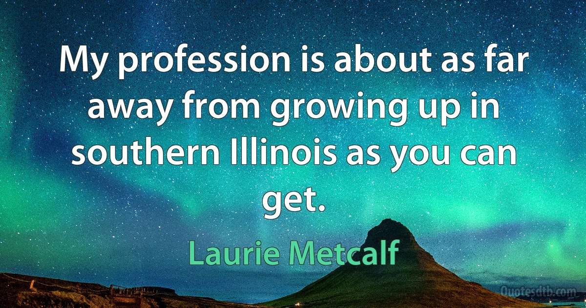 My profession is about as far away from growing up in southern Illinois as you can get. (Laurie Metcalf)