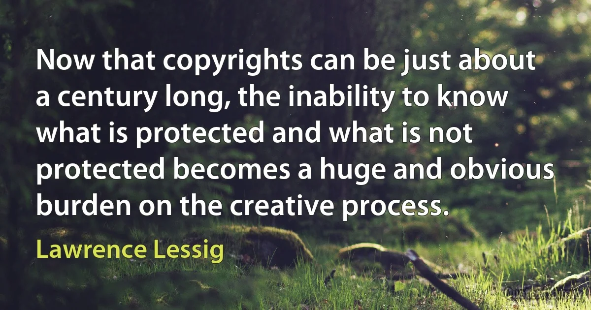 Now that copyrights can be just about a century long, the inability to know what is protected and what is not protected becomes a huge and obvious burden on the creative process. (Lawrence Lessig)