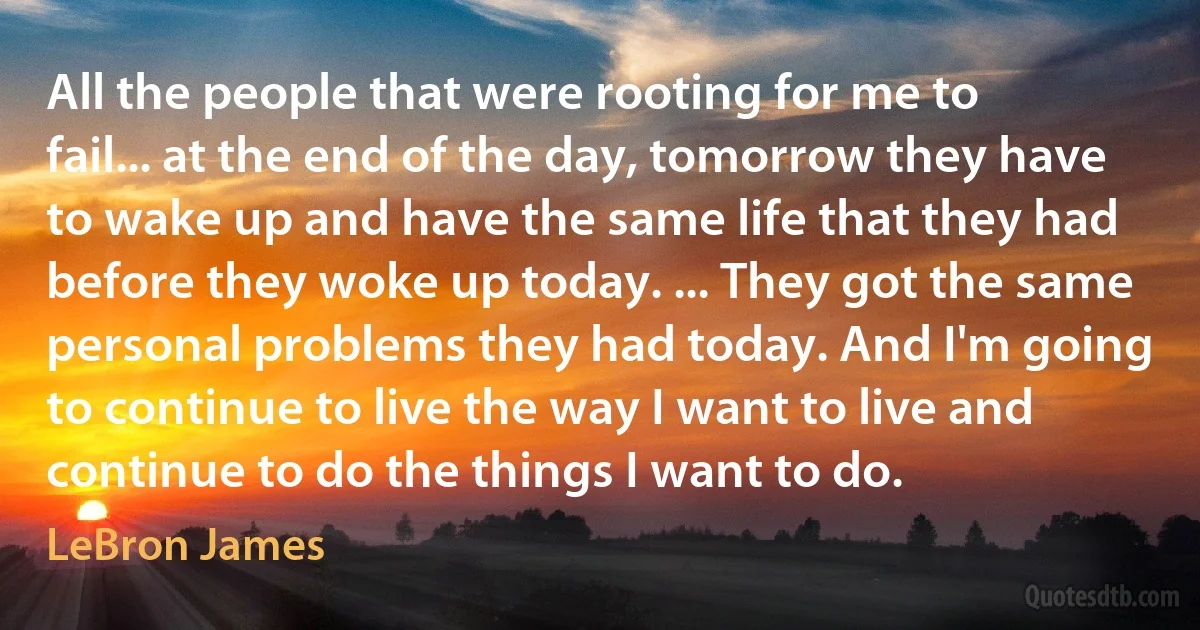 All the people that were rooting for me to fail... at the end of the day, tomorrow they have to wake up and have the same life that they had before they woke up today. ... They got the same personal problems they had today. And I'm going to continue to live the way I want to live and continue to do the things I want to do. (LeBron James)