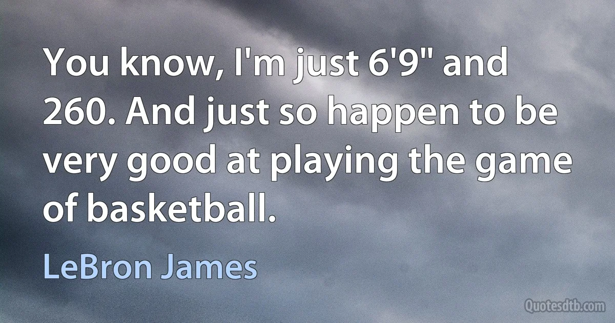 You know, I'm just 6'9" and 260. And just so happen to be very good at playing the game of basketball. (LeBron James)