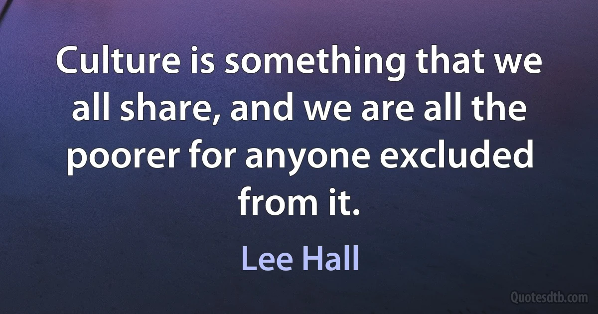 Culture is something that we all share, and we are all the poorer for anyone excluded from it. (Lee Hall)