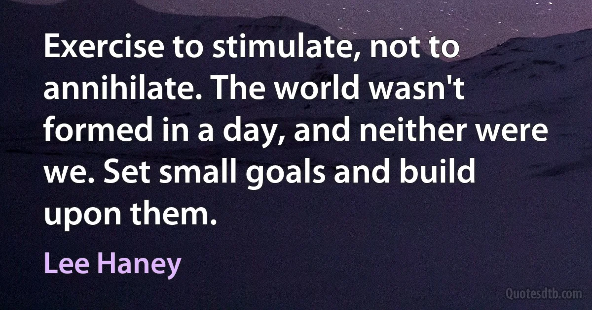 Exercise to stimulate, not to annihilate. The world wasn't formed in a day, and neither were we. Set small goals and build upon them. (Lee Haney)