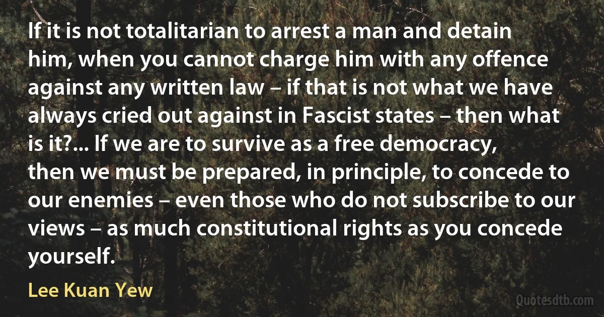 If it is not totalitarian to arrest a man and detain him, when you cannot charge him with any offence against any written law – if that is not what we have always cried out against in Fascist states – then what is it?... If we are to survive as a free democracy, then we must be prepared, in principle, to concede to our enemies – even those who do not subscribe to our views – as much constitutional rights as you concede yourself. (Lee Kuan Yew)