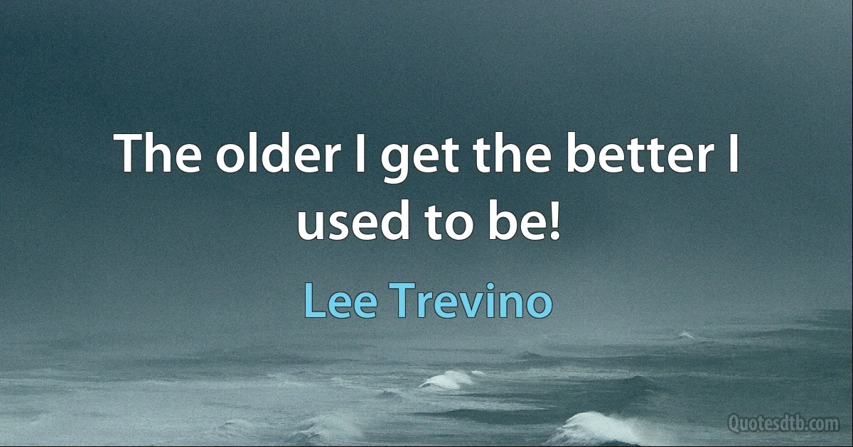 The older I get the better I used to be! (Lee Trevino)