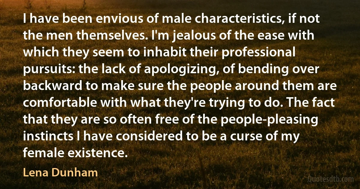 I have been envious of male characteristics, if not the men themselves. I'm jealous of the ease with which they seem to inhabit their professional pursuits: the lack of apologizing, of bending over backward to make sure the people around them are comfortable with what they're trying to do. The fact that they are so often free of the people-pleasing instincts I have considered to be a curse of my female existence. (Lena Dunham)