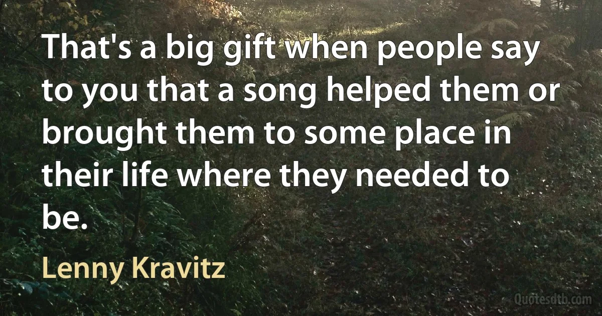 That's a big gift when people say to you that a song helped them or brought them to some place in their life where they needed to be. (Lenny Kravitz)