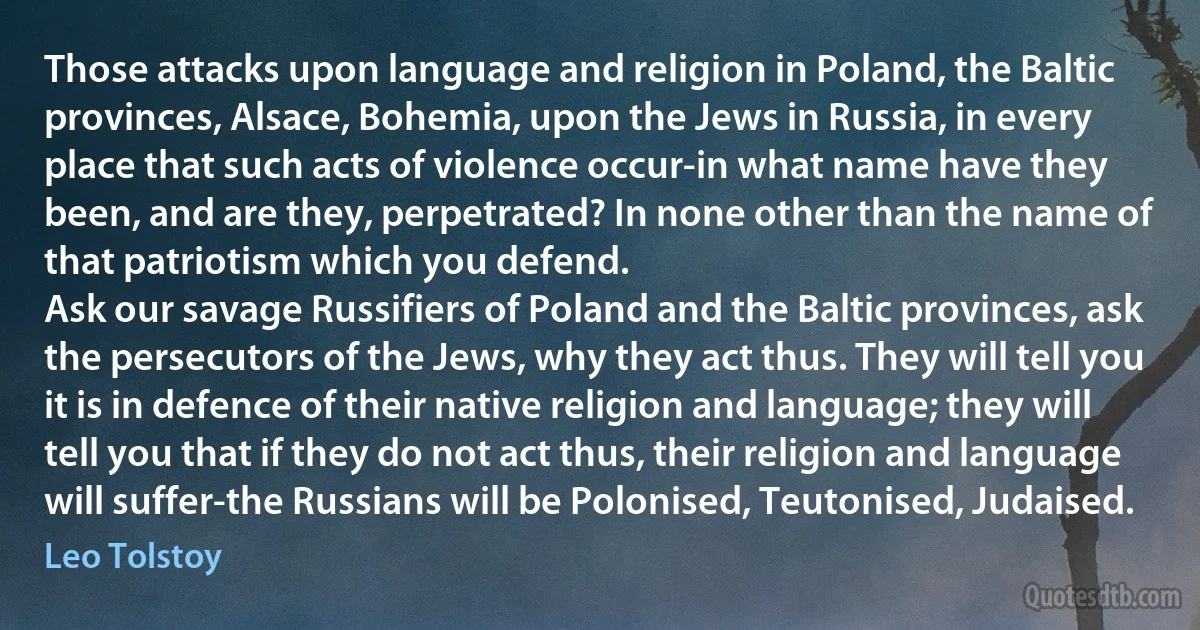 Those attacks upon language and religion in Poland, the Baltic provinces, Alsace, Bohemia, upon the Jews in Russia, in every place that such acts of violence occur-in what name have they been, and are they, perpetrated? In none other than the name of that patriotism which you defend.
Ask our savage Russifiers of Poland and the Baltic provinces, ask the persecutors of the Jews, why they act thus. They will tell you it is in defence of their native religion and language; they will tell you that if they do not act thus, their religion and language will suffer-the Russians will be Polonised, Teutonised, Judaised. (Leo Tolstoy)