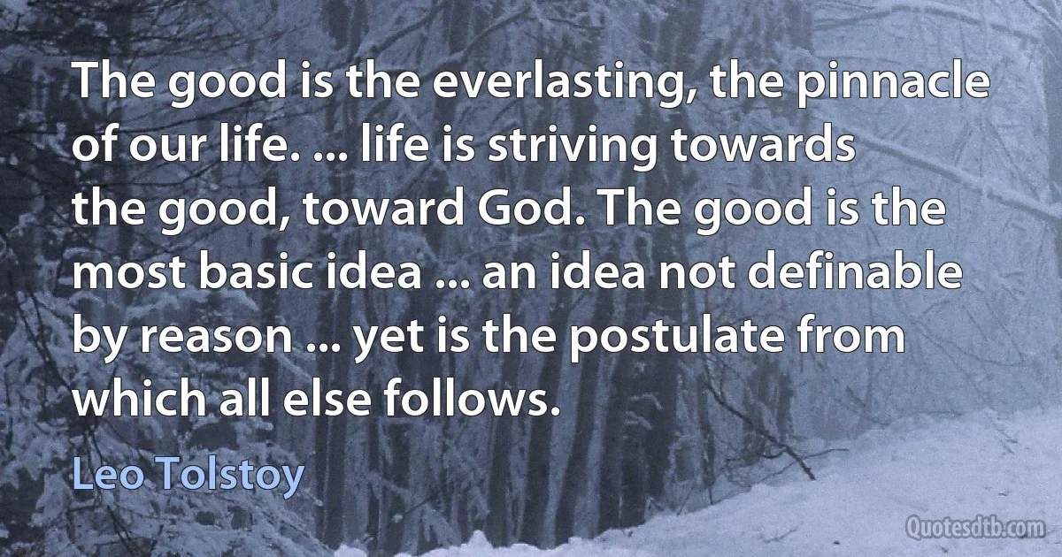 The good is the everlasting, the pinnacle of our life. ... life is striving towards the good, toward God. The good is the most basic idea ... an idea not definable by reason ... yet is the postulate from which all else follows. (Leo Tolstoy)