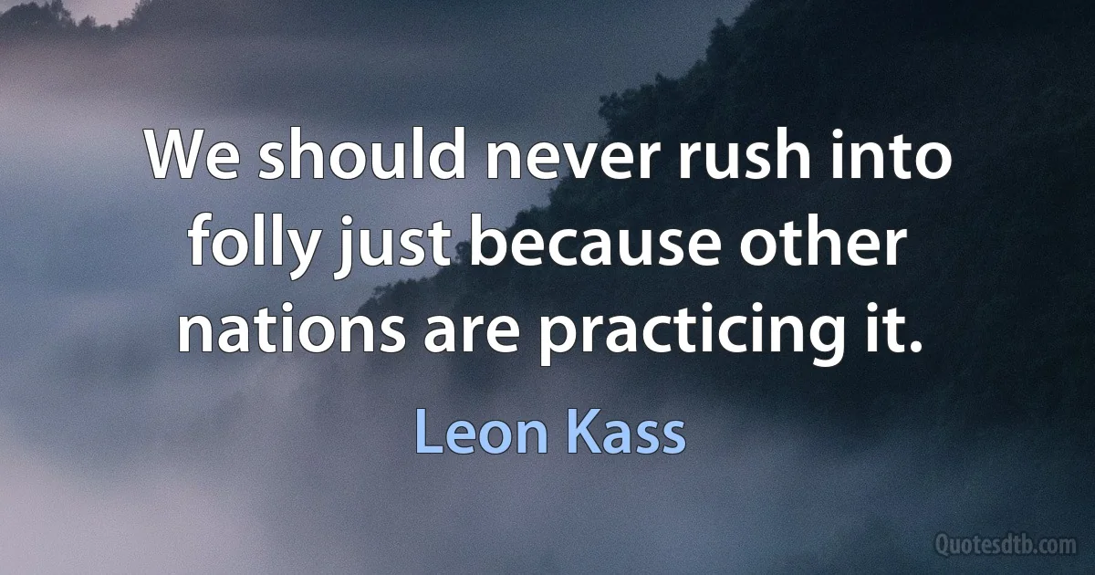 We should never rush into folly just because other nations are practicing it. (Leon Kass)