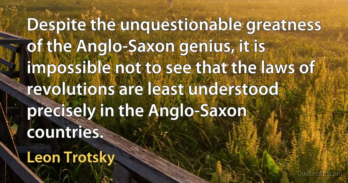 Despite the unquestionable greatness of the Anglo-Saxon genius, it is impossible not to see that the laws of revolutions are least understood precisely in the Anglo-Saxon countries. (Leon Trotsky)