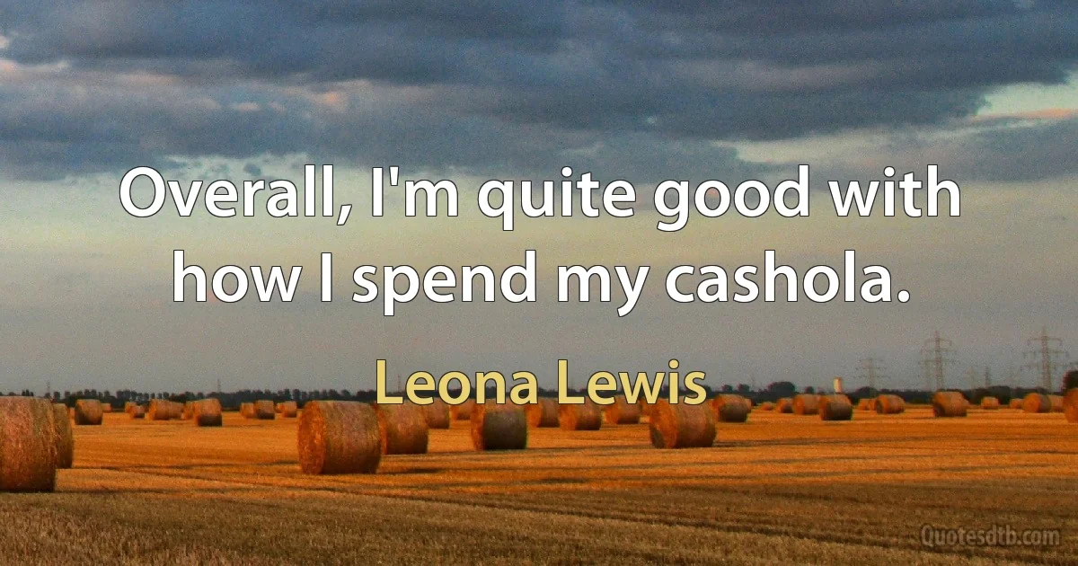 Overall, I'm quite good with how I spend my cashola. (Leona Lewis)