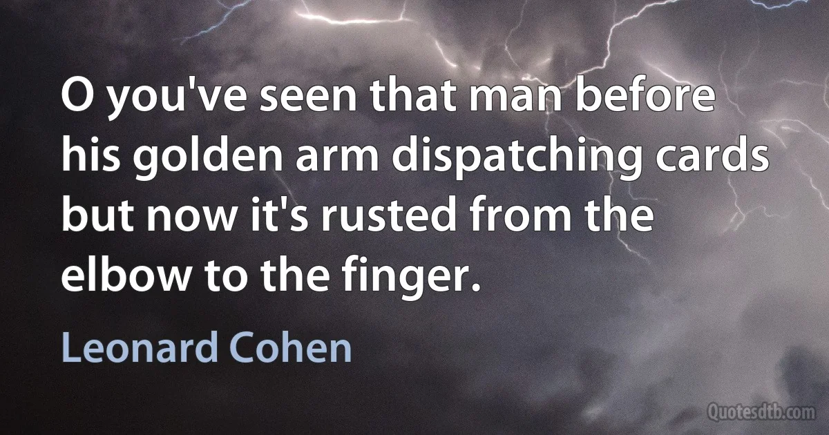 O you've seen that man before
his golden arm dispatching cards
but now it's rusted from the elbow to the finger. (Leonard Cohen)