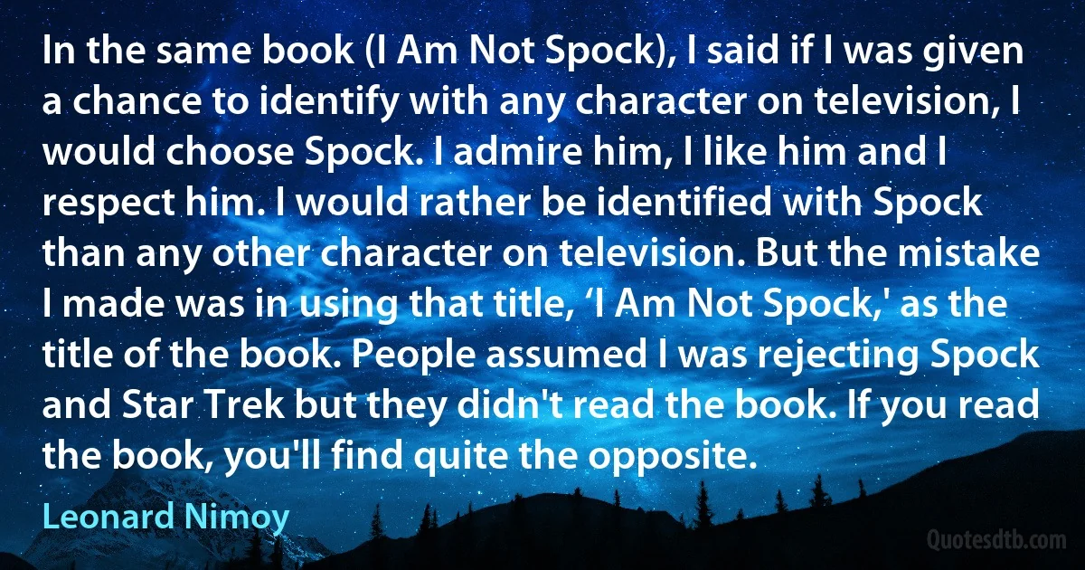 In the same book (I Am Not Spock), I said if I was given a chance to identify with any character on television, I would choose Spock. I admire him, I like him and I respect him. I would rather be identified with Spock than any other character on television. But the mistake I made was in using that title, ‘I Am Not Spock,' as the title of the book. People assumed I was rejecting Spock and Star Trek but they didn't read the book. If you read the book, you'll find quite the opposite. (Leonard Nimoy)