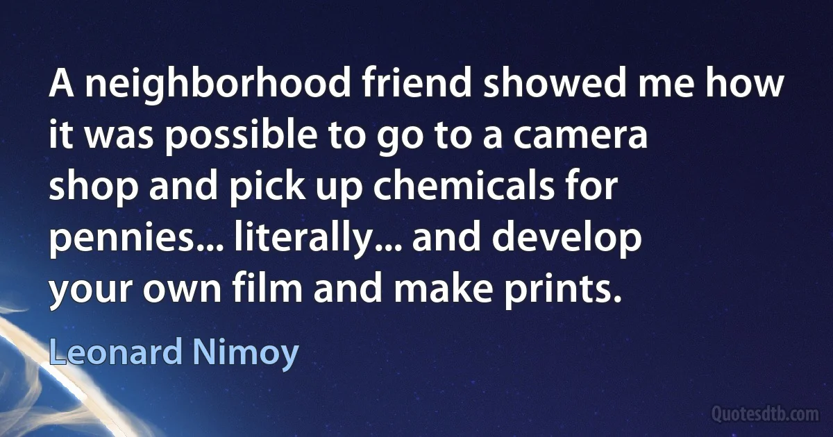 A neighborhood friend showed me how it was possible to go to a camera shop and pick up chemicals for pennies... literally... and develop your own film and make prints. (Leonard Nimoy)