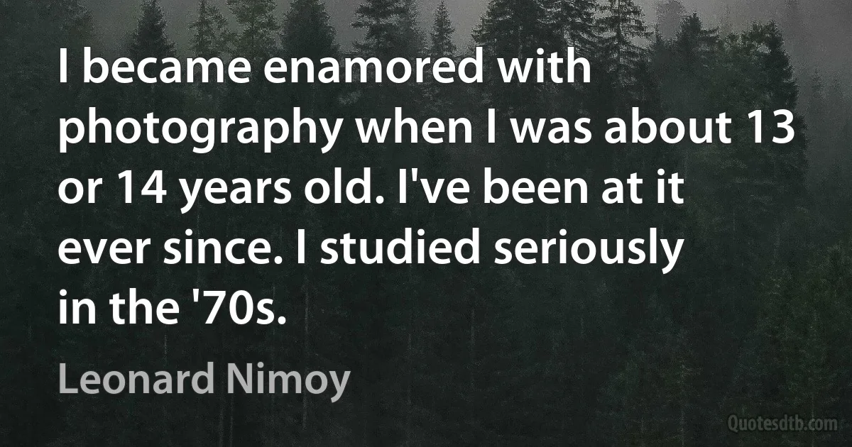 I became enamored with photography when I was about 13 or 14 years old. I've been at it ever since. I studied seriously in the '70s. (Leonard Nimoy)