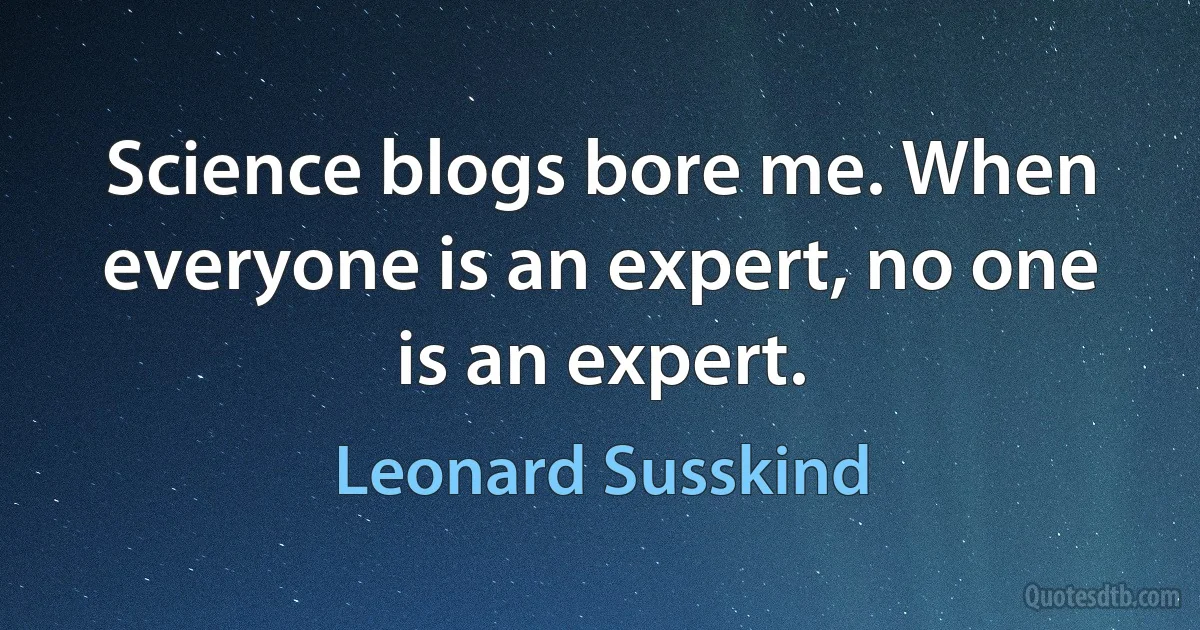 Science blogs bore me. When everyone is an expert, no one is an expert. (Leonard Susskind)