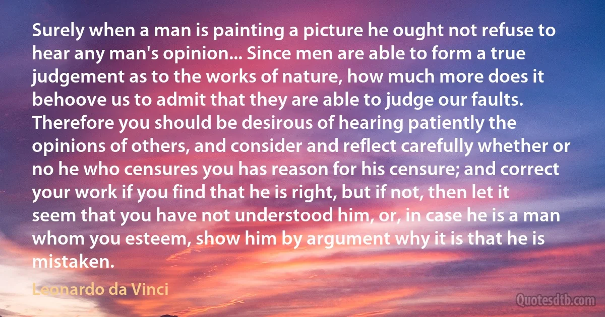 Surely when a man is painting a picture he ought not refuse to hear any man's opinion... Since men are able to form a true judgement as to the works of nature, how much more does it behoove us to admit that they are able to judge our faults. Therefore you should be desirous of hearing patiently the opinions of others, and consider and reflect carefully whether or no he who censures you has reason for his censure; and correct your work if you find that he is right, but if not, then let it seem that you have not understood him, or, in case he is a man whom you esteem, show him by argument why it is that he is mistaken. (Leonardo da Vinci)