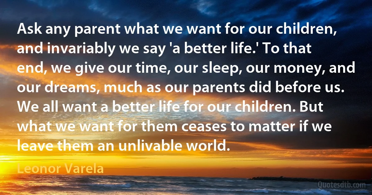 Ask any parent what we want for our children, and invariably we say 'a better life.' To that end, we give our time, our sleep, our money, and our dreams, much as our parents did before us. We all want a better life for our children. But what we want for them ceases to matter if we leave them an unlivable world. (Leonor Varela)