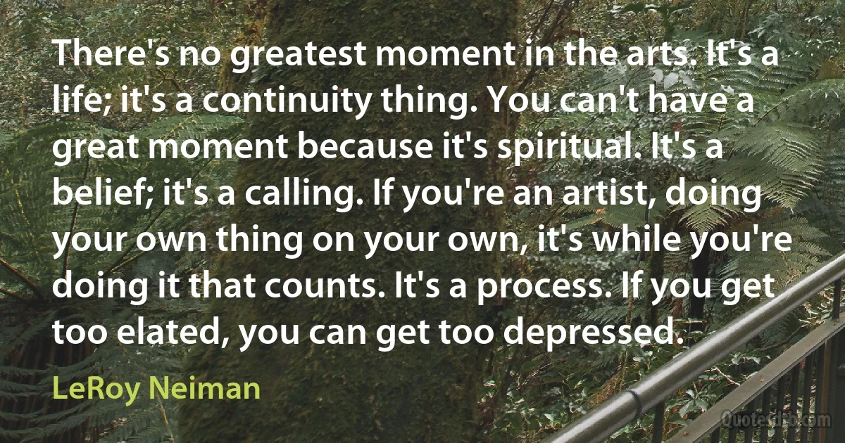 There's no greatest moment in the arts. It's a life; it's a continuity thing. You can't have a great moment because it's spiritual. It's a belief; it's a calling. If you're an artist, doing your own thing on your own, it's while you're doing it that counts. It's a process. If you get too elated, you can get too depressed. (LeRoy Neiman)