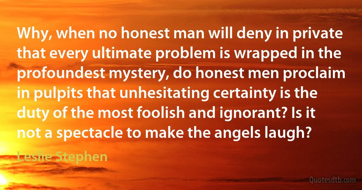 Why, when no honest man will deny in private that every ultimate problem is wrapped in the profoundest mystery, do honest men proclaim in pulpits that unhesitating certainty is the duty of the most foolish and ignorant? Is it not a spectacle to make the angels laugh? (Leslie Stephen)