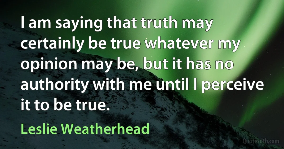 I am saying that truth may certainly be true whatever my opinion may be, but it has no authority with me until I perceive it to be true. (Leslie Weatherhead)