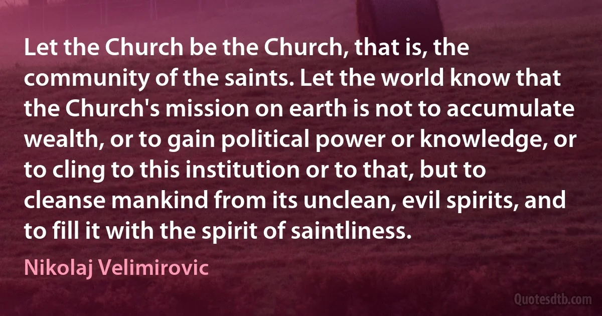Let the Church be the Church, that is, the community of the saints. Let the world know that the Church's mission on earth is not to accumulate wealth, or to gain political power or knowledge, or to cling to this institution or to that, but to cleanse mankind from its unclean, evil spirits, and to fill it with the spirit of saintliness. (Nikolaj Velimirovic)