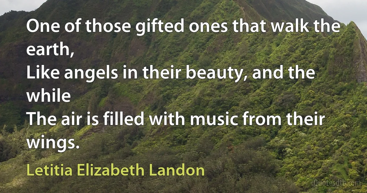 One of those gifted ones that walk the earth,
Like angels in their beauty, and the while
The air is filled with music from their wings. (Letitia Elizabeth Landon)