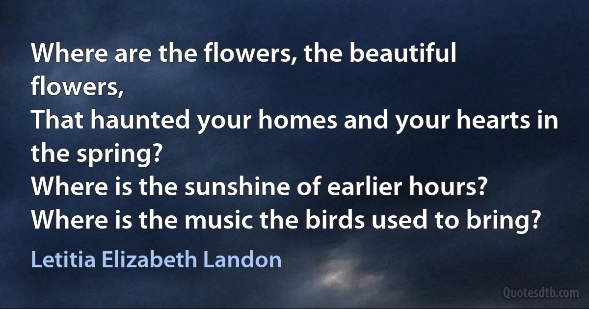 Where are the flowers, the beautiful flowers,
That haunted your homes and your hearts in the spring?
Where is the sunshine of earlier hours?
Where is the music the birds used to bring? (Letitia Elizabeth Landon)