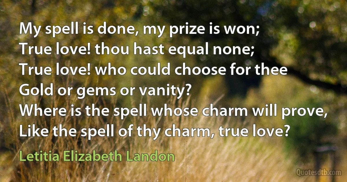 My spell is done, my prize is won;
True love! thou hast equal none;
True love! who could choose for thee
Gold or gems or vanity?
Where is the spell whose charm will prove,
Like the spell of thy charm, true love? (Letitia Elizabeth Landon)