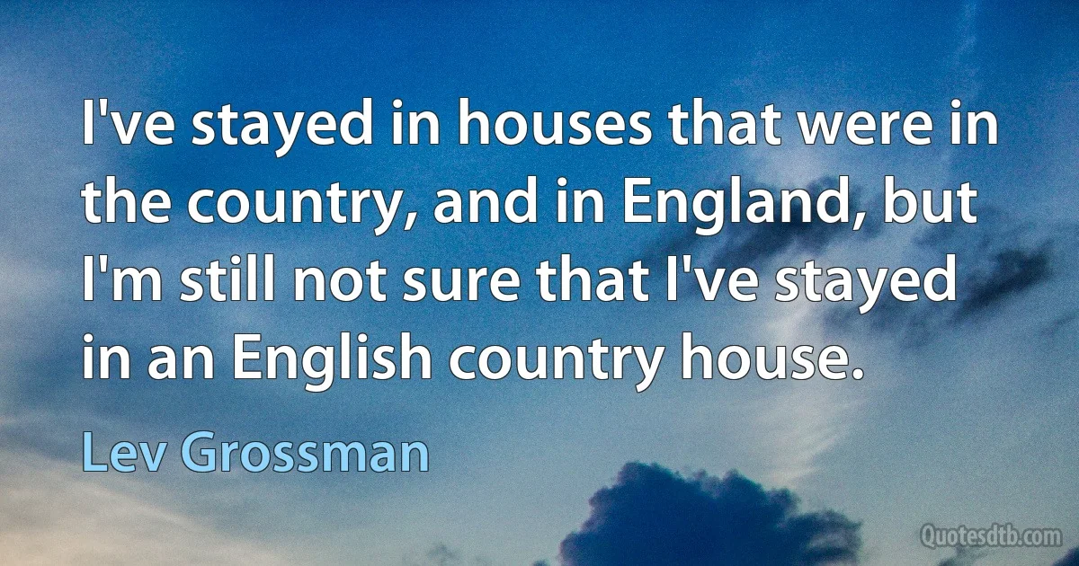 I've stayed in houses that were in the country, and in England, but I'm still not sure that I've stayed in an English country house. (Lev Grossman)