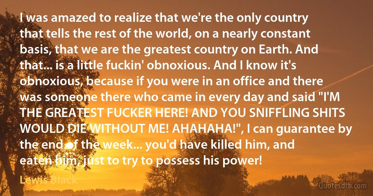 I was amazed to realize that we're the only country that tells the rest of the world, on a nearly constant basis, that we are the greatest country on Earth. And that... is a little fuckin' obnoxious. And I know it's obnoxious, because if you were in an office and there was someone there who came in every day and said "I'M THE GREATEST FUCKER HERE! AND YOU SNIFFLING SHITS WOULD DIE WITHOUT ME! AHAHAHA!", I can guarantee by the end of the week... you'd have killed him, and eaten him, just to try to possess his power! (Lewis Black)