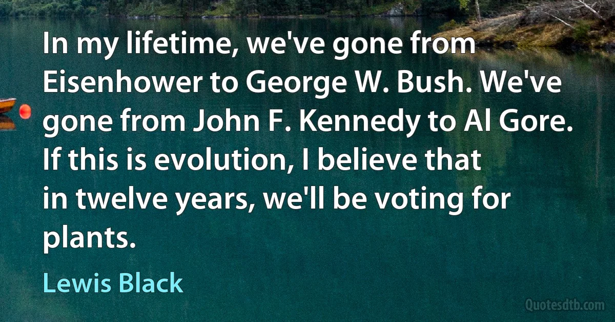 In my lifetime, we've gone from Eisenhower to George W. Bush. We've gone from John F. Kennedy to Al Gore. If this is evolution, I believe that in twelve years, we'll be voting for plants. (Lewis Black)