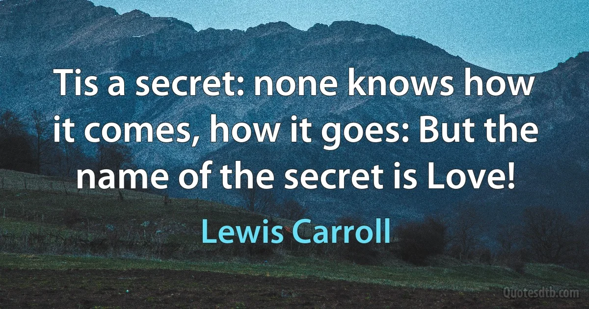 Tis a secret: none knows how it comes, how it goes: But the name of the secret is Love! (Lewis Carroll)