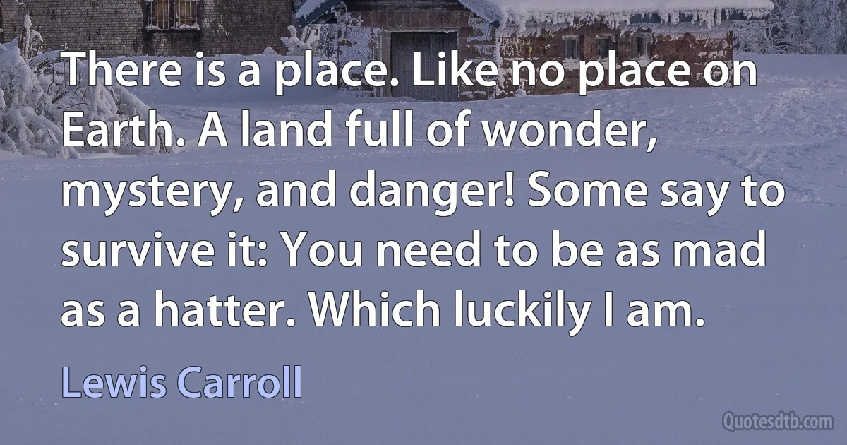 There is a place. Like no place on Earth. A land full of wonder, mystery, and danger! Some say to survive it: You need to be as mad as a hatter. Which luckily I am. (Lewis Carroll)