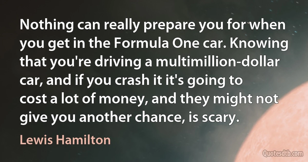 Nothing can really prepare you for when you get in the Formula One car. Knowing that you're driving a multimillion-dollar car, and if you crash it it's going to cost a lot of money, and they might not give you another chance, is scary. (Lewis Hamilton)