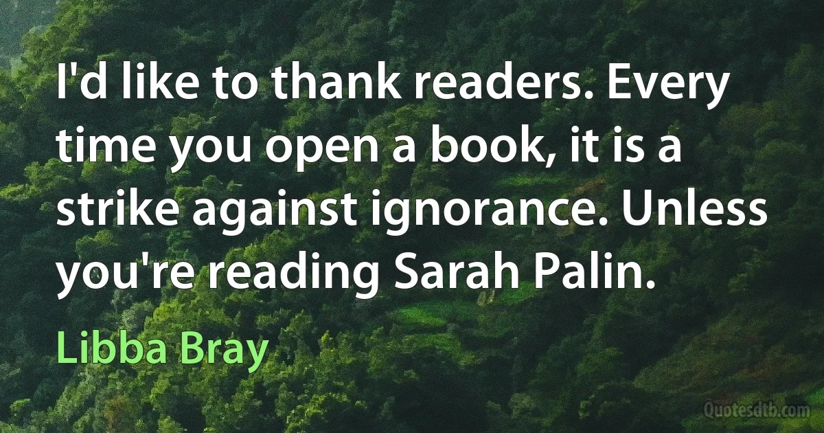 I'd like to thank readers. Every time you open a book, it is a strike against ignorance. Unless you're reading Sarah Palin. (Libba Bray)