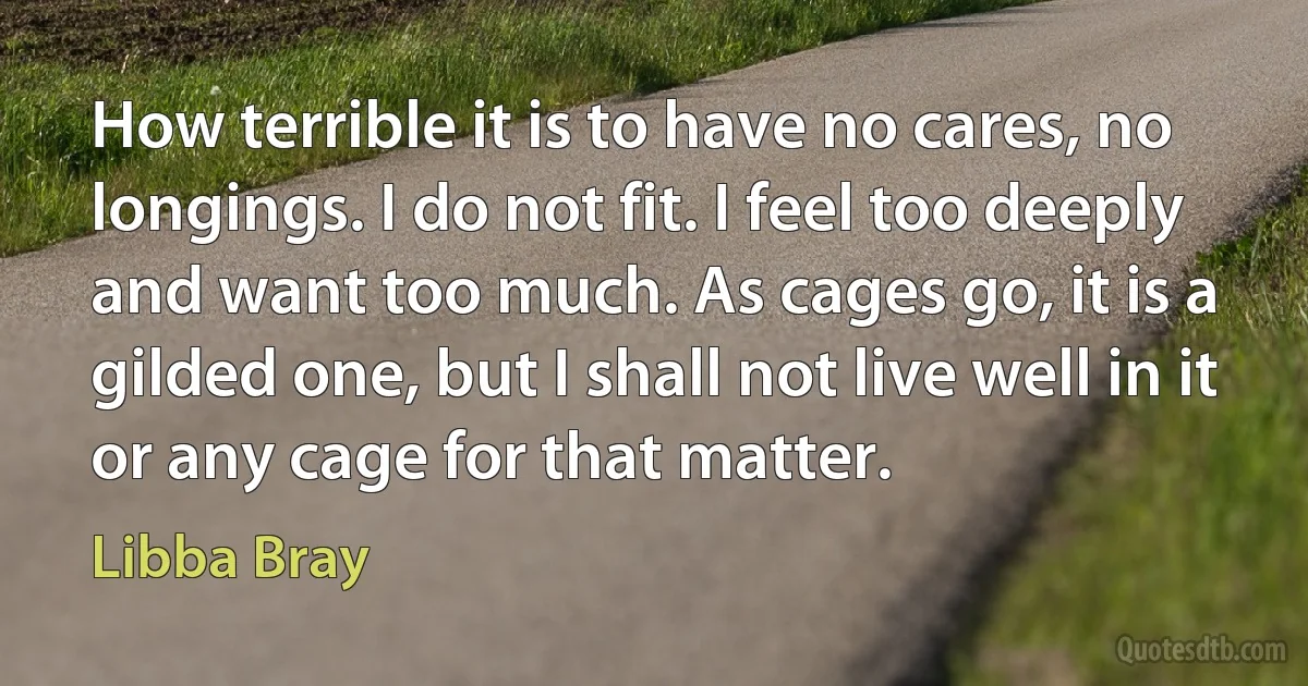 How terrible it is to have no cares, no longings. I do not fit. I feel too deeply and want too much. As cages go, it is a gilded one, but I shall not live well in it or any cage for that matter. (Libba Bray)