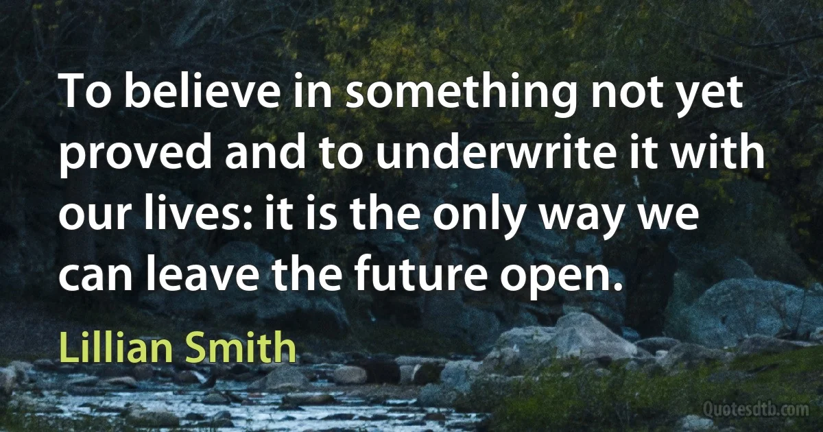 To believe in something not yet proved and to underwrite it with our lives: it is the only way we can leave the future open. (Lillian Smith)