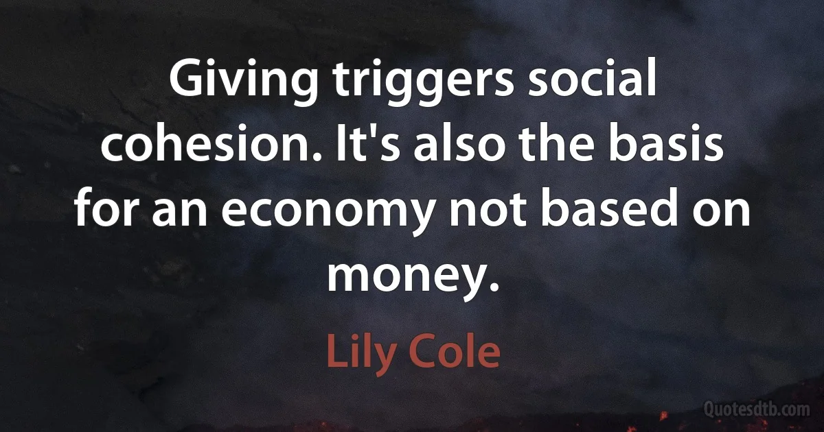 Giving triggers social cohesion. It's also the basis for an economy not based on money. (Lily Cole)