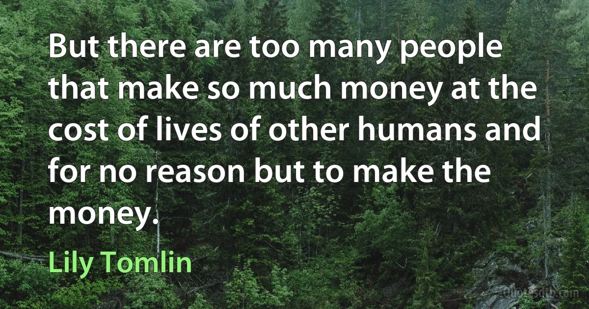 But there are too many people that make so much money at the cost of lives of other humans and for no reason but to make the money. (Lily Tomlin)