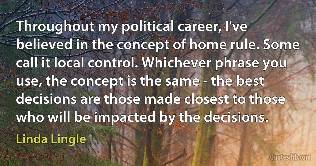 Throughout my political career, I've believed in the concept of home rule. Some call it local control. Whichever phrase you use, the concept is the same - the best decisions are those made closest to those who will be impacted by the decisions. (Linda Lingle)