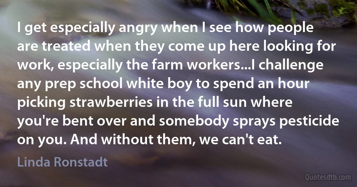 I get especially angry when I see how people are treated when they come up here looking for work, especially the farm workers...I challenge any prep school white boy to spend an hour picking strawberries in the full sun where you're bent over and somebody sprays pesticide on you. And without them, we can't eat. (Linda Ronstadt)