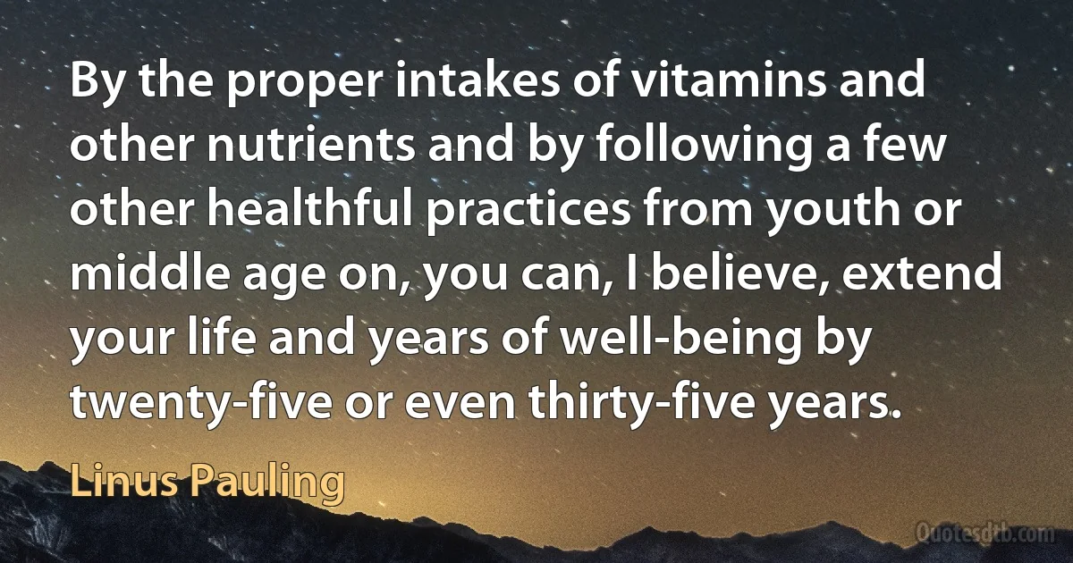 By the proper intakes of vitamins and other nutrients and by following a few other healthful practices from youth or middle age on, you can, I believe, extend your life and years of well-being by twenty-five or even thirty-five years. (Linus Pauling)