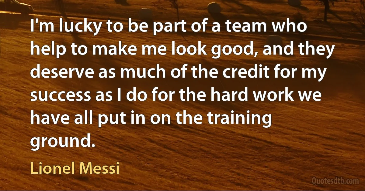 I'm lucky to be part of a team who help to make me look good, and they deserve as much of the credit for my success as I do for the hard work we have all put in on the training ground. (Lionel Messi)