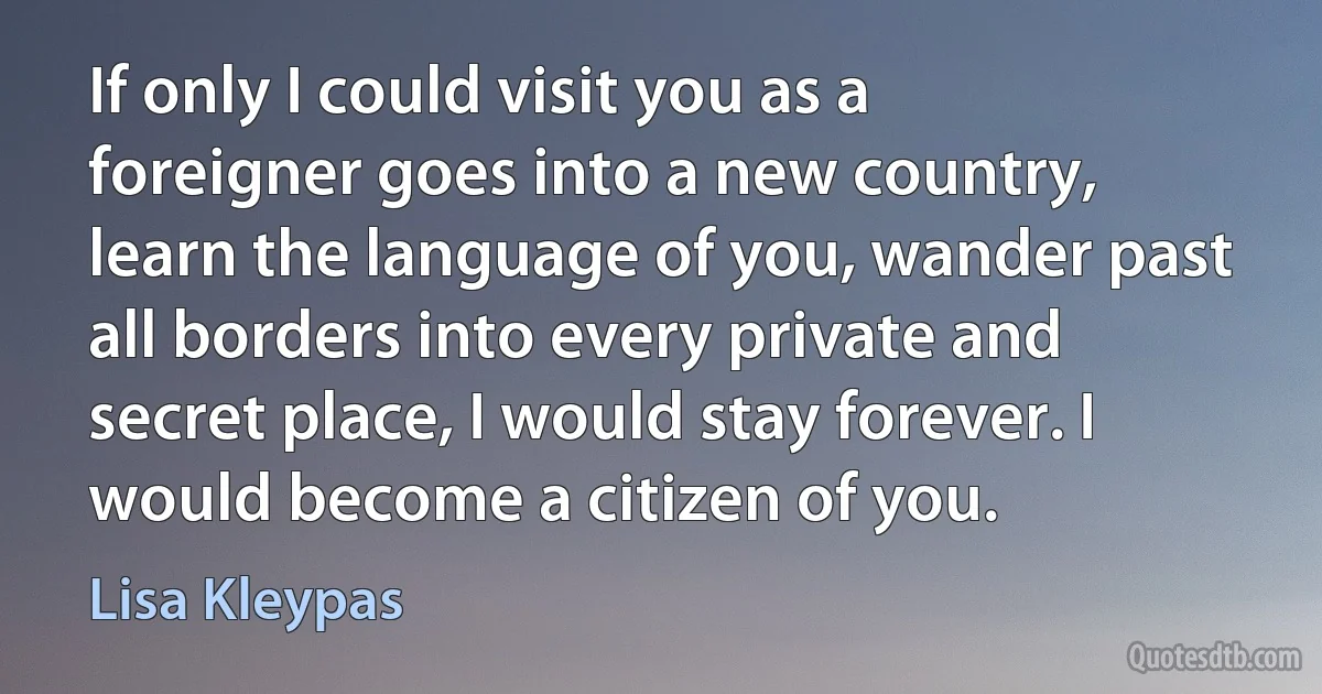 If only I could visit you as a foreigner goes into a new country, learn the language of you, wander past all borders into every private and secret place, I would stay forever. I would become a citizen of you. (Lisa Kleypas)