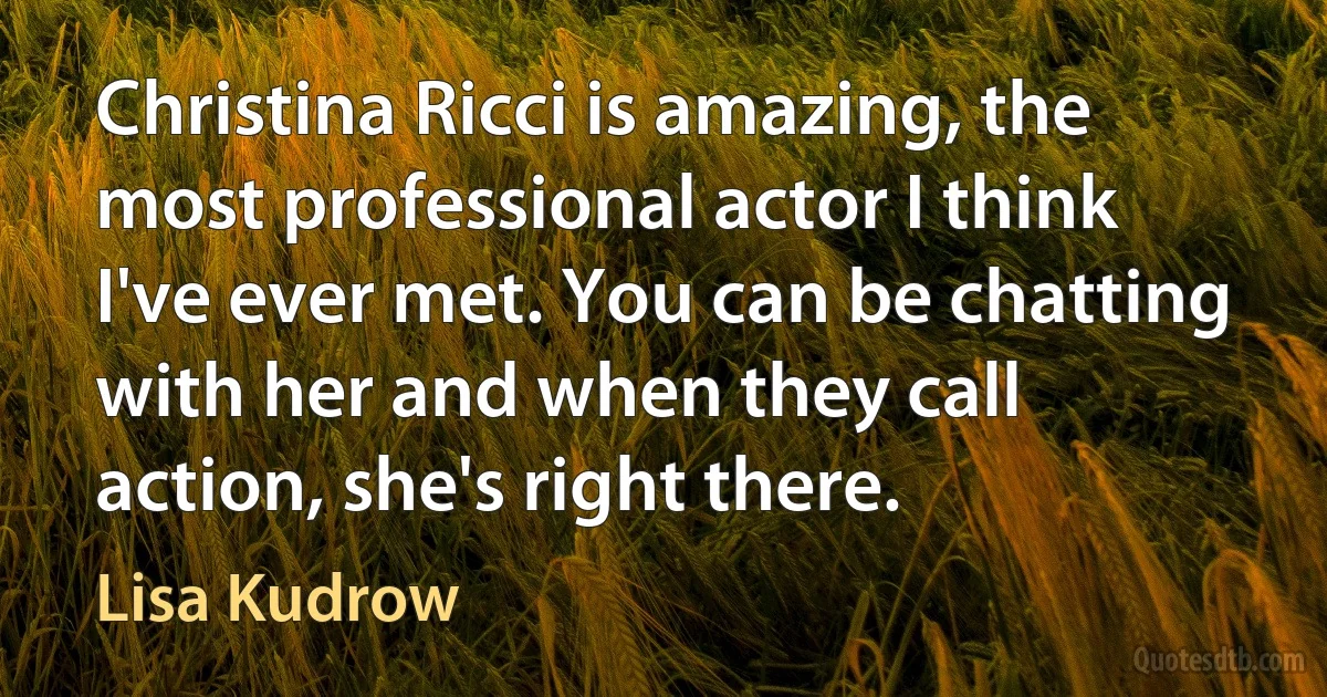 Christina Ricci is amazing, the most professional actor I think I've ever met. You can be chatting with her and when they call action, she's right there. (Lisa Kudrow)