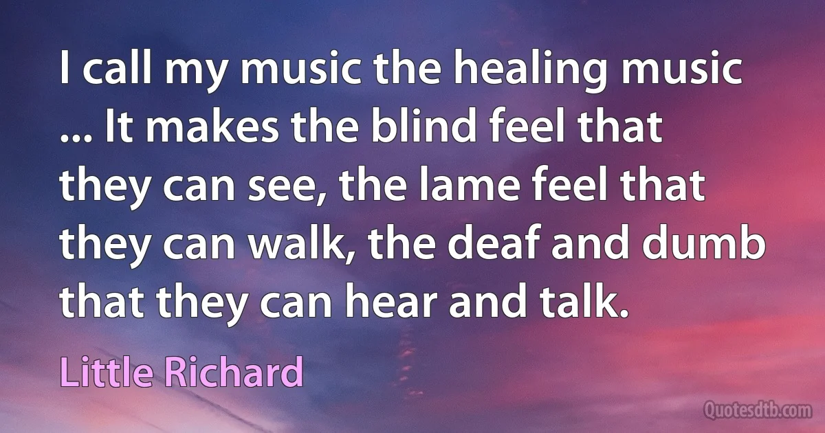 I call my music the healing music ... It makes the blind feel that they can see, the lame feel that they can walk, the deaf and dumb that they can hear and talk. (Little Richard)