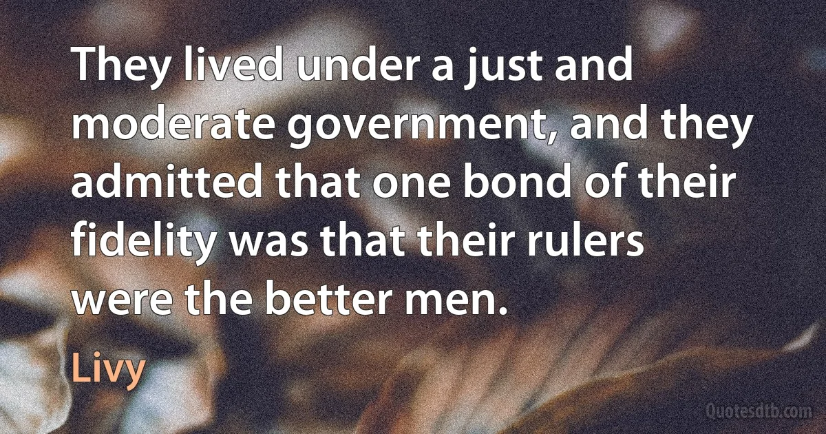 They lived under a just and moderate government, and they admitted that one bond of their fidelity was that their rulers were the better men. (Livy)